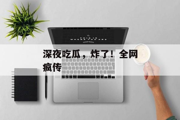 深夜吃瓜，炸了！全网疯传