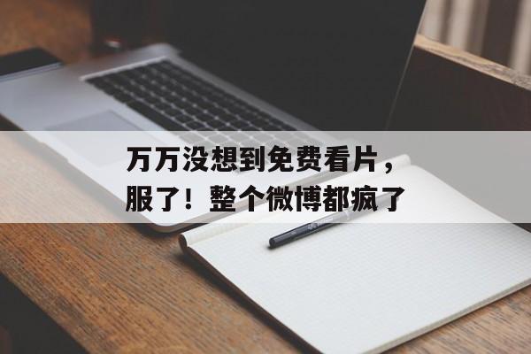 万万没想到免费看片，服了！整个微博都疯了