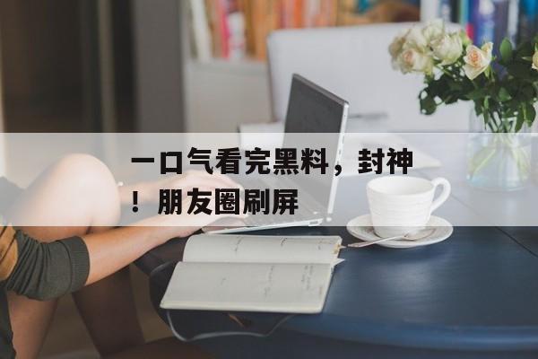 一口气看完黑料，封神！朋友圈刷屏