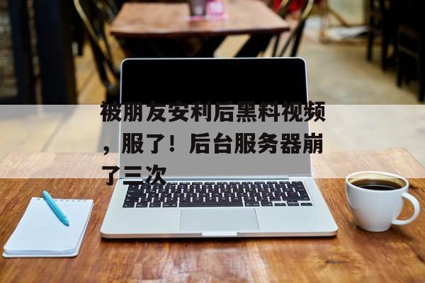 被朋友安利后黑料视频，服了！后台服务器崩了三次