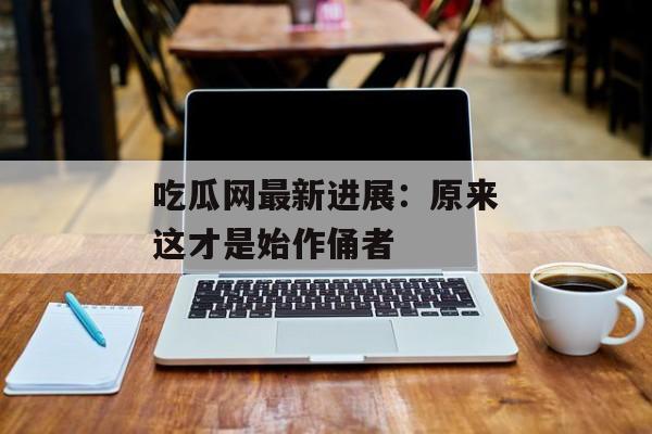 吃瓜网最新进展：原来这才是始作俑者