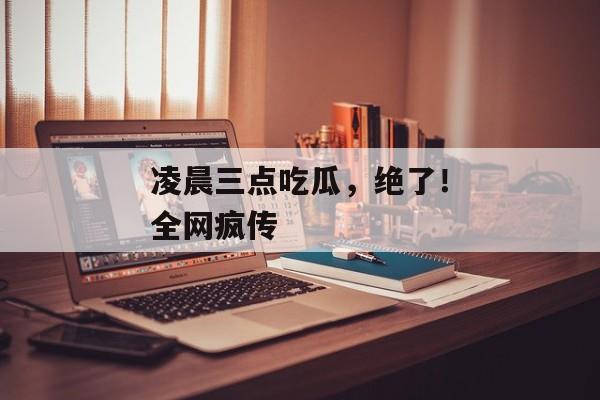 凌晨三点吃瓜，绝了！全网疯传