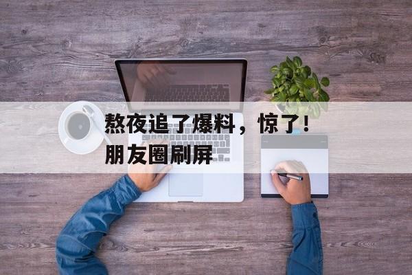 熬夜追了爆料，惊了！朋友圈刷屏