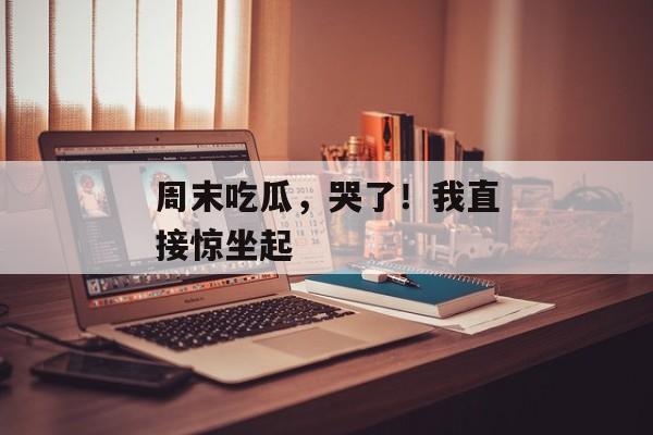 周末吃瓜，哭了！我直接惊坐起