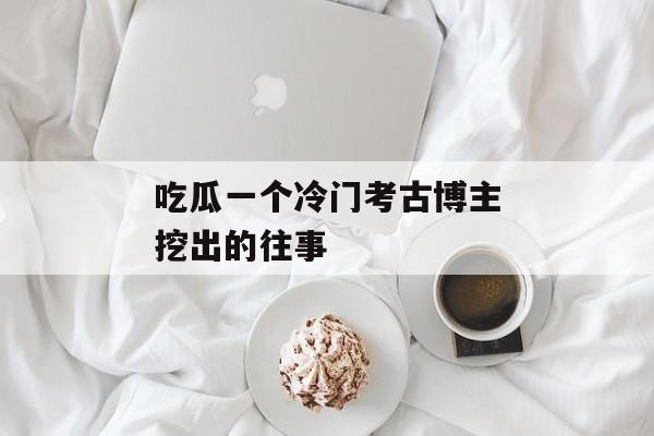 吃瓜一个冷门考古博主挖出的往事