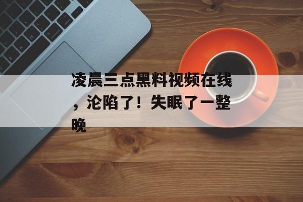凌晨三点黑料视频在线，沦陷了！失眠了一整晚