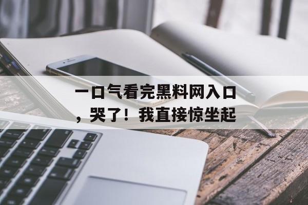 一口气看完黑料网入口，哭了！我直接惊坐起
