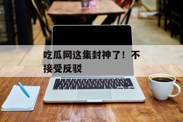 吃瓜网这集封神了！不接受反驳