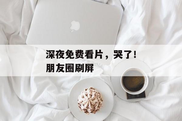 深夜免费看片，哭了！朋友圈刷屏