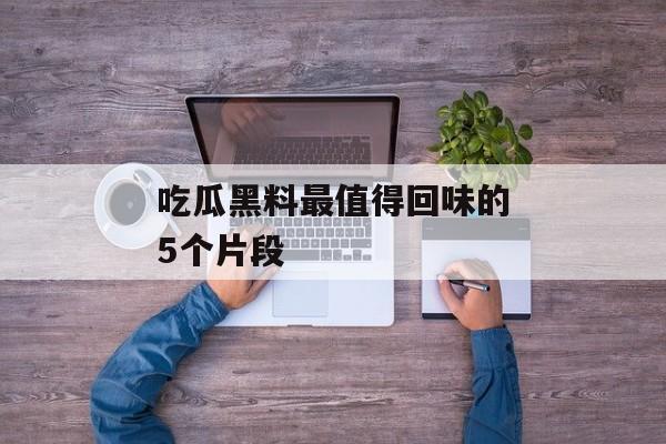 吃瓜黑料最值得回味的5个片段