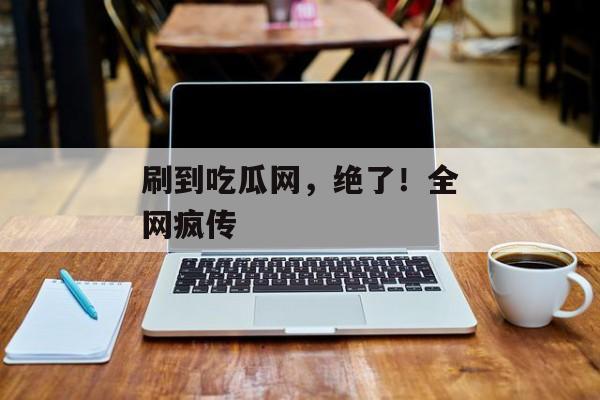 刷到吃瓜网，绝了！全网疯传