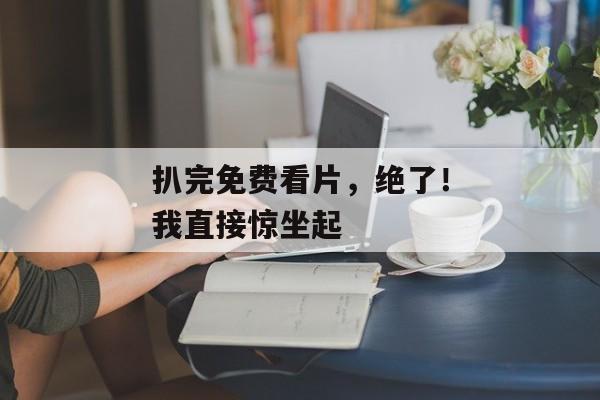 扒完免费看片，绝了！我直接惊坐起